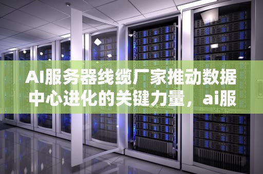 AI服务器线缆厂家推动数据中心进化的关键力量，ai服务器线缆厂家排名