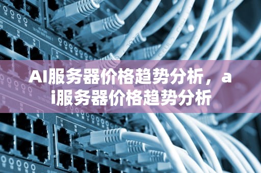 AI服务器价格趋势分析，ai服务器价格趋势分析