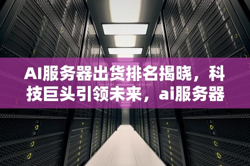 AI服务器出货排名揭晓，科技巨头引领未来，ai服务器出货排名前十