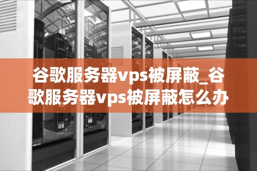 谷歌服务器vps被屏蔽_谷歌服务器vps被屏蔽怎么办_谷歌服务器VPS被屏蔽：原因、影响与解决方案