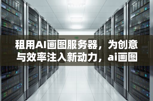 租用AI画图服务器，为创意与效率注入新动力，ai画图服务器租用多少钱