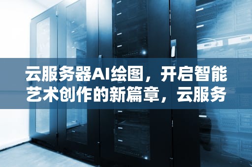 云服务器AI绘图，开启智能艺术创作的新篇章，云服务器ai绘图软件