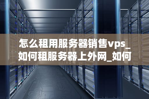 怎么租用服务器销售vps_如何租服务器上外网_如何租用服务器销售VPS