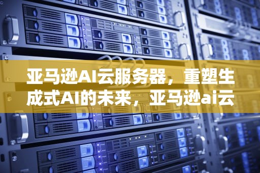 亚马逊AI云服务器，重塑生成式AI的未来，亚马逊ai云服务器怎么用
