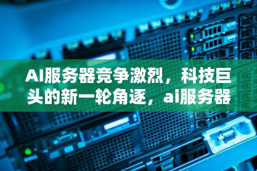 AI服务器竞争激烈，科技巨头的新一轮角逐，ai服务器竞争激烈怎么办
