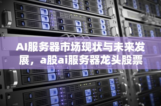 AI服务器市场现状与未来发展，a股ai服务器龙头股票
