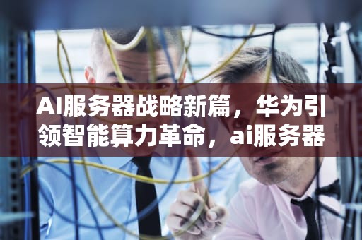 AI服务器战略新篇，华为引领智能算力革命，ai服务器华为战略分析