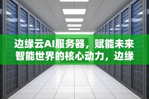 边缘云AI服务器，赋能未来智能世界的核心动力，边缘云ai服务器是什么