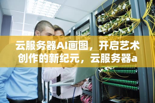 云服务器AI画图，开启艺术创作的新纪元，云服务器ai画图软件