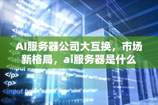 AI服务器公司大互换，市场新格局，ai服务器是什么