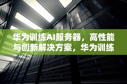 华为训练AI服务器，高性能与创新解决方案，华为训练ai服务器怎么样