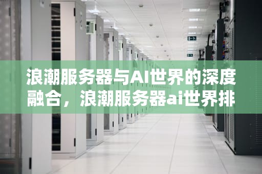 浪潮服务器与AI世界的深度融合，浪潮服务器ai世界排名