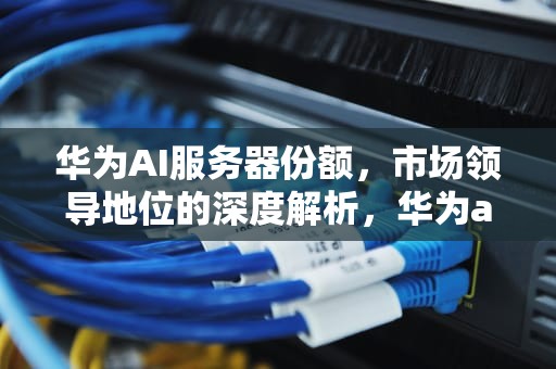 华为AI服务器份额，市场领导地位的深度解析，华为ai服务器份额查询
