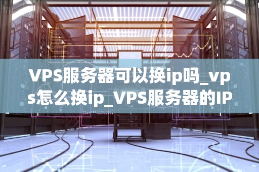 VPS服务器可以换ip吗_vps怎么换ip_VPS服务器的IP地址更换：步骤、影响与注意事项