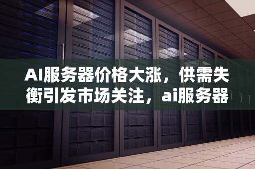 AI服务器价格大涨，供需失衡引发市场关注，ai服务器价格大涨原因