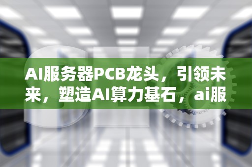 AI服务器PCB龙头，引领未来，塑造AI算力基石，ai服务器龙头股