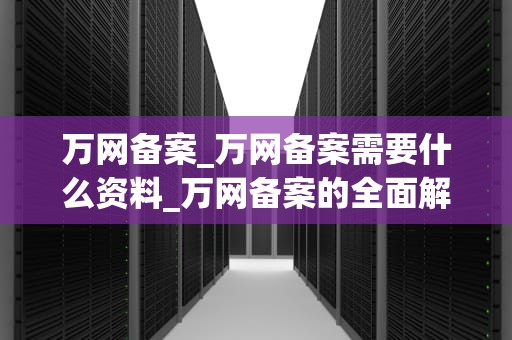 万网备案_万网备案需要什么资料_万网备案的全面解析
