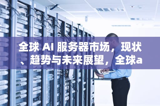 全球 AI 服务器市场，现状、趋势与未来展望，全球ai服务器市场排名
