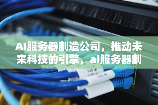 AI服务器制造公司，推动未来科技的引擎，ai服务器制造公司排名