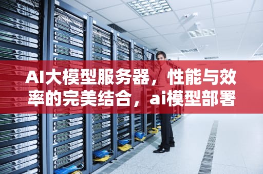 AI大模型服务器，性能与效率的完美结合，ai模型部署
