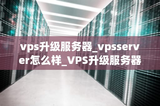 vps升级服务器_vpsserver怎么样_VPS升级服务器的全面指南