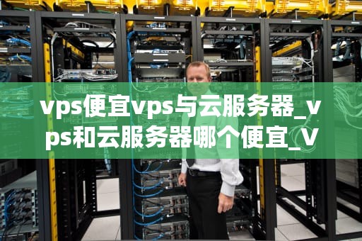 vps便宜vps与云服务器_vps和云服务器哪个便宜_VPS便宜VPS与云服务器的比较分析