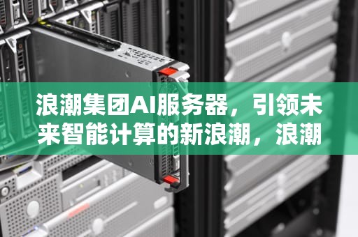 浪潮集团AI服务器，引领未来智能计算的新浪潮，浪潮集团ai服务器怎么样