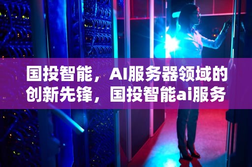 国投智能，AI服务器领域的创新先锋，国投智能ai服务器怎么样