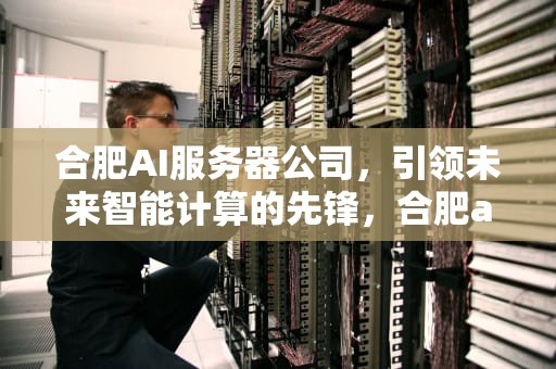 合肥AI服务器公司，引领未来智能计算的先锋，合肥ai服务器公司有哪些