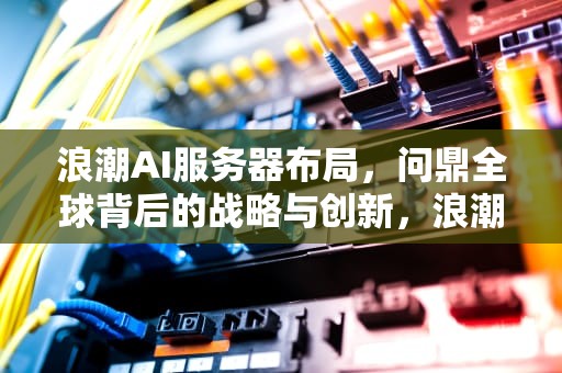 浪潮AI服务器布局，问鼎全球背后的战略与创新，浪潮ai服务器布局图