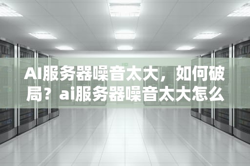 AI服务器噪音太大，如何破局？ai服务器噪音太大怎么办