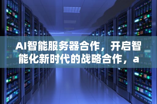 AI智能服务器合作，开启智能化新时代的战略合作，ai智能服务器合作方案