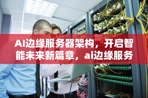 AI边缘服务器架构，开启智能未来新篇章，ai边缘服务器架构图