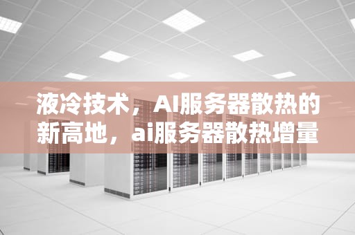 液冷技术，AI服务器散热的新高地，ai服务器散热增量多少