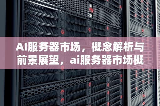 AI服务器市场，概念解析与前景展望，ai服务器市场概念是什么