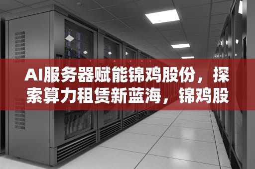 AI服务器赋能锦鸡股份，探索算力租赁新蓝海，锦鸡股份官网