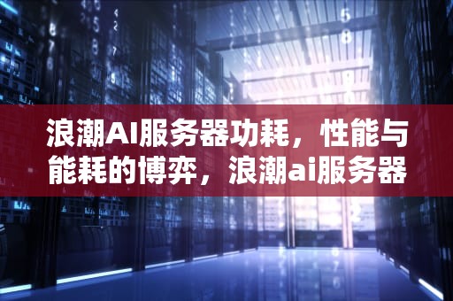 浪潮AI服务器功耗，性能与能耗的博弈，浪潮ai服务器功耗多少