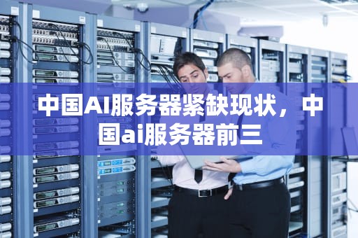 中国AI服务器紧缺现状，中国ai服务器前三
