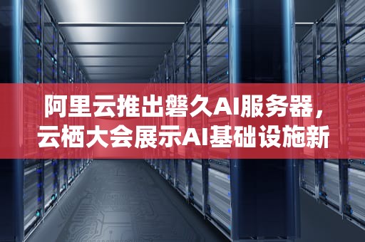 阿里云推出磐久AI服务器，云栖大会展示AI基础设施新势力，云栖大会ai服务器错误