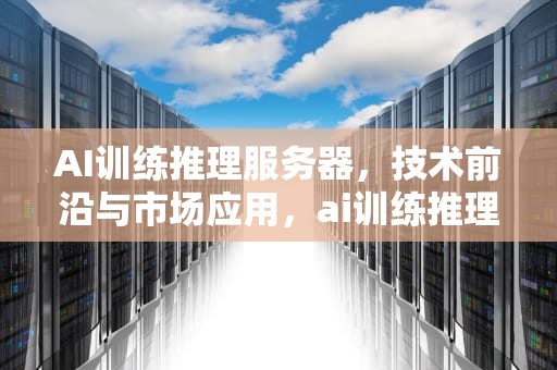 AI训练推理服务器，技术前沿与市场应用，ai训练推理服务器推荐