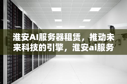 淮安AI服务器租赁，推动未来科技的引擎，淮安ai服务器租赁公司