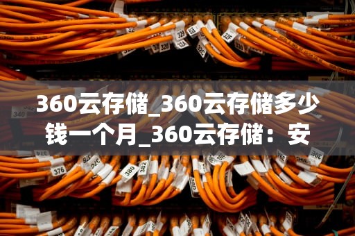 360云存储_360云存储多少钱一个月_360云存储：安全、便捷与高效的数据管理解决方案