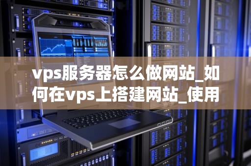 vps服务器怎么做网站_如何在vps上搭建网站_使用VPS服务器搭建网站的全面指南