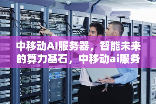 中移动AI服务器，智能未来的算力基石，中移动ai服务器是什么