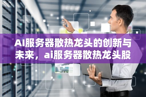 AI服务器散热龙头的创新与未来，ai服务器散热龙头股票