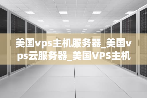 美国vps主机服务器_美国vps云服务器_美国VPS主机服务器的优势与应用