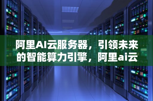 阿里AI云服务器，引领未来的智能算力引擎，阿里ai云服务器