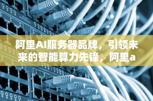 阿里AI服务器品牌，引领未来的智能算力先锋，阿里ai服务器品牌有哪些