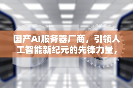 国产AI服务器厂商，引领人工智能新纪元的先锋力量，国产ai服务器厂商排名