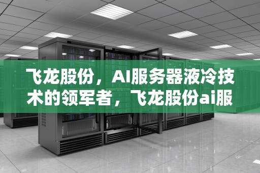 飞龙股份，AI服务器液冷技术的领军者，飞龙股份ai服务器怎么样